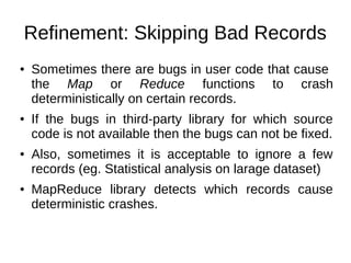 Refinement: Skipping Bad Records
●

●

●

●

Sometimes there are bugs in user code that cause
the Map or Reduce functions to crash
deterministically on certain records.
If the bugs in third-party library for which source
code is not available then the bugs can not be fixed.
Also, sometimes it is acceptable to ignore a few
records (eg. Statistical analysis on larage dataset)
MapReduce library detects which records cause
deterministic crashes.

 