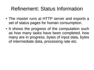 Refinement: Status Information
●

●

The master runs at HTTP server and exports a
set of status pages for human consumption.
It shows the progress of the computation such
as how many tasks have been completed, how
many are in progress, bytes of input data, bytes
of intermediate data, processing rate etc.

 