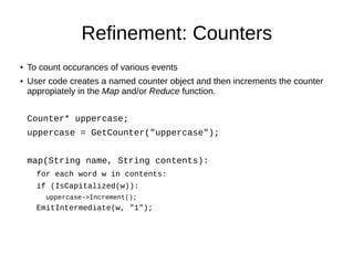 Refinement: Counters
●

●

To count occurances of various events
User code creates a named counter object and then increments the counter
appropiately in the Map and/or Reduce function.
Counter* uppercase;
uppercase = GetCounter("uppercase");
map(String name, String contents):
for each word w in contents:
if (IsCapitalized(w)):
uppercase->Increment();

EmitIntermediate(w, "1");

 
