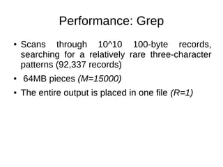 Performance: Grep
●

●
●

Scans through 10^10 100-byte records,
searching for a relatively rare three-character
patterns (92,337 records)
64MB pieces (M=15000)
The entire output is placed in one file (R=1)

 