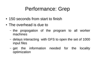 Performance: Grep
●

150 seconds from start to finish

●

The overhead is due to
–

the propogation of the program to all worker
machines

–

delays interacting with GFS to open the set of 1000
input files

–

get the information
optimization

needed

for

the

locality

 