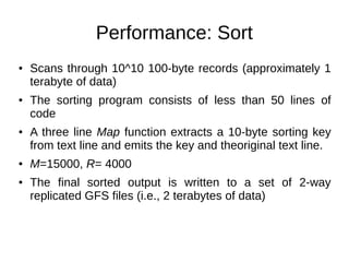 Performance: Sort
●

●

●

●

●

Scans through 10^10 100-byte records (approximately 1
terabyte of data)
The sorting program consists of less than 50 lines of
code
A three line Map function extracts a 10-byte sorting key
from text line and emits the key and theoriginal text line.
M=15000, R= 4000
The final sorted output is written to a set of 2-way
replicated GFS files (i.e., 2 terabytes of data)

 