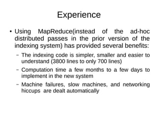 Experience
●

Using MapReduce(instead of the ad-hoc
distributed passes in the prior version of the
indexing system) has provided several benefits:
–

The indexing code is simpler, smaller and easier to
understand (3800 lines to only 700 lines)

–

Computation time a few months to a few days to
implement in the new system

–

Machine failures, slow machines, and networking
hiccups are dealt automatically

 