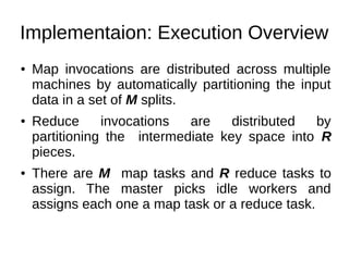 Implementaion: Execution Overview
●

●

●

Map invocations are distributed across multiple
machines by automatically partitioning the input
data in a set of M splits.
Reduce
invocations
are
distributed
by
partitioning the intermediate key space into R
pieces.
There are M map tasks and R reduce tasks to
assign. The master picks idle workers and
assigns each one a map task or a reduce task.

 