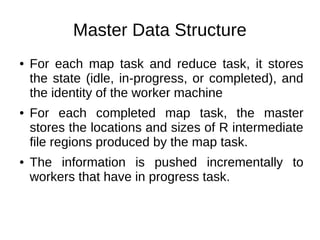 Master Data Structure
●

●

●

For each map task and reduce task, it stores
the state (idle, in-progress, or completed), and
the identity of the worker machine
For each completed map task, the master
stores the locations and sizes of R intermediate
file regions produced by the map task.
The information is pushed incrementally to
workers that have in progress task.

 