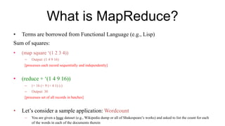 What is MapReduce?
• Terms are borrowed from Functional Language (e.g., Lisp)
Sum of squares:
• (map square ‘(1 2 3 4))
– Output: (1 4 9 16)
[processes each record sequentially and independently]
• (reduce + ‘(1 4 9 16))
– (+ 16 (+ 9 (+ 4 1) ) )
– Output: 30
[processes set of all records in batches]
• Let’s consider a sample application: Wordcount
– You are given a huge dataset (e.g., Wikipedia dump or all of Shakespeare’s works) and asked to list the count for each
of the words in each of the documents therein
 