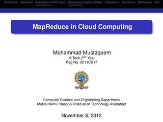 Introduction Motivation Description of First Paper Description of Second Paper Comparison Conclusion References End




                     MapReduce in Cloud Computing


                                    Mohammad Mustaqeem
                                              M.Tech 2nd Year
                                             Reg No: 2011CS17




                           Computer Science and Engineering Department
                        Motilal Nehru National Institute of Technology Allahabad


                                          November 8, 2012
 