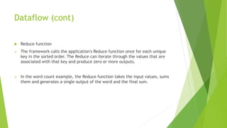 Dataflow (cont)
 Reduce function
 The framework calls the application's Reduce function once for each unique
key in the sorted order. The Reduce can iterate through the values that are
associated with that key and produce zero or more outputs.
 In the word count example, the Reduce function takes the input values, sums
them and generates a single output of the word and the final sum.
 