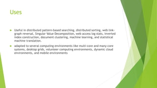 Uses
 Useful in distributed pattern-based searching, distributed sorting, web link-
graph reversal, Singular Value Decomposition, web access log stats, inverted
index construction, document clustering, machine learning, and statistical
machine translation.
 adapted to several computing environments like multi-core and many-core
systems, desktop grids, volunteer computing environments, dynamic cloud
environments, and mobile environments
 