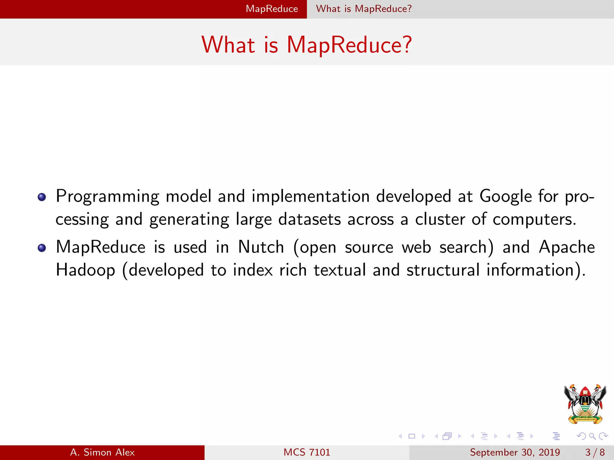 MapReduce What is MapReduce?
What is MapReduce?
Programming model and implementation developed at Google for pro-
cessing and generating large datasets across a cluster of computers.
MapReduce is used in Nutch (open source web search) and Apache
Hadoop (developed to index rich textual and structural information).
A. Simon Alex MCS 7101 September 30, 2019 3 / 8
 