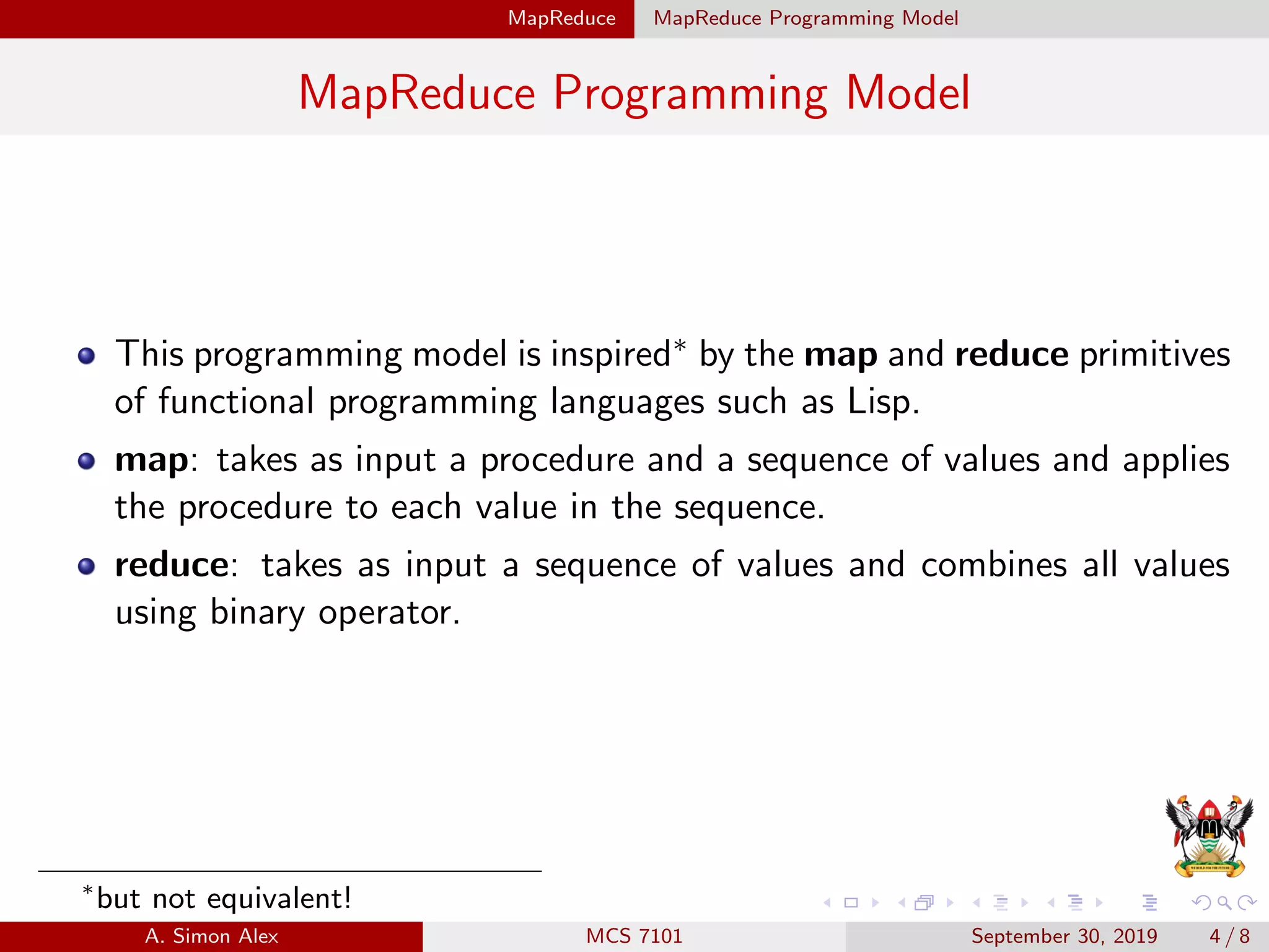 MapReduce MapReduce Programming Model
MapReduce Programming Model
This programming model is inspired∗ by the map and reduce primitives
of functional programming languages such as Lisp.
map: takes as input a procedure and a sequence of values and applies
the procedure to each value in the sequence.
reduce: takes as input a sequence of values and combines all values
using binary operator.
∗
but not equivalent!
A. Simon Alex MCS 7101 September 30, 2019 4 / 8
 
