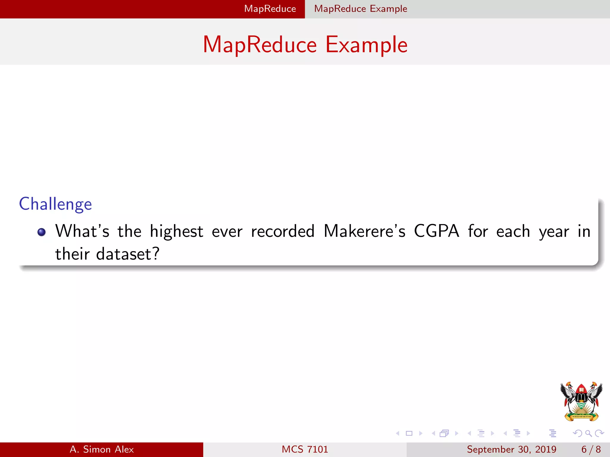 MapReduce MapReduce Example
MapReduce Example
Challenge
What’s the highest ever recorded Makerere’s CGPA for each year in
their dataset?
A. Simon Alex MCS 7101 September 30, 2019 6 / 8
 