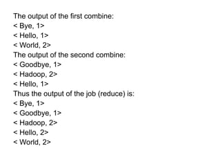 The output of the first combine:
< Bye, 1>
< Hello, 1>
< World, 2>
The output of the second combine:
< Goodbye, 1>
< Hadoop, 2>
< Hello, 1>
Thus the output of the job (reduce) is:
< Bye, 1>
< Goodbye, 1>
< Hadoop, 2>
< Hello, 2>
< World, 2>
 