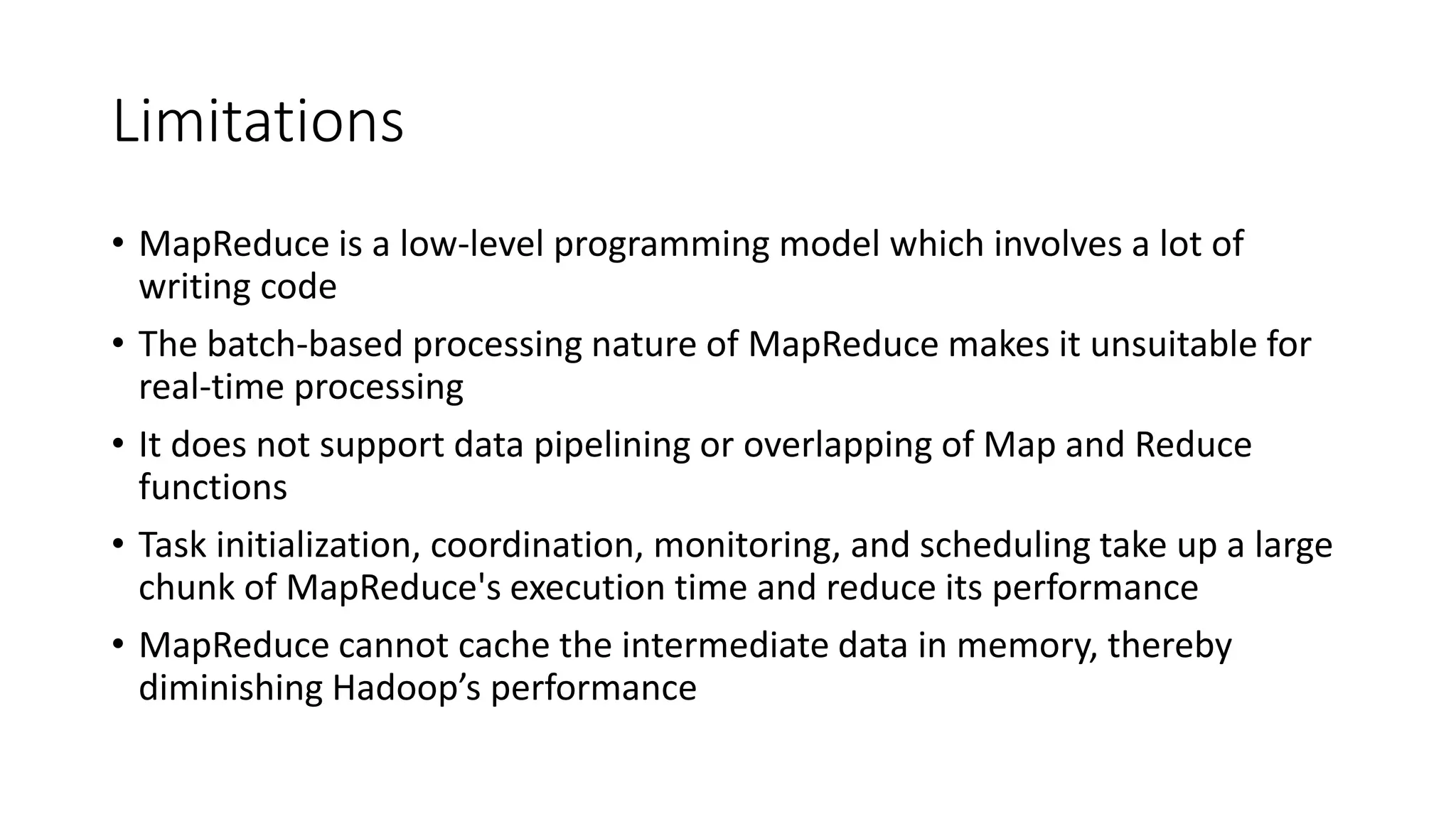 Limitations
• MapReduce is a low-level programming model which involves a lot of
writing code
• The batch-based processing nature of MapReduce makes it unsuitable for
real-time processing
• It does not support data pipelining or overlapping of Map and Reduce
functions
• Task initialization, coordination, monitoring, and scheduling take up a large
chunk of MapReduce's execution time and reduce its performance
• MapReduce cannot cache the intermediate data in memory, thereby
diminishing Hadoop’s performance
 