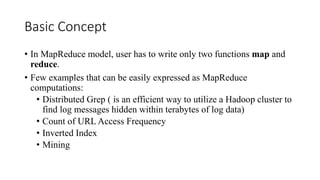 Basic Concept
• In MapReduce model, user has to write only two functions map and
reduce.
• Few examples that can be easily expressed as MapReduce
computations:
• Distributed Grep ( is an efficient way to utilize a Hadoop cluster to
find log messages hidden within terabytes of log data)
• Count of URL Access Frequency
• Inverted Index
• Mining
 