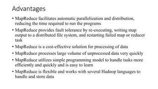 Advantages
• MapReduce facilitates automatic parallelization and distribution,
reducing the time required to run the programs
• MapReduce provides fault tolerance by re-executing, writing map
output to a distributed file system, and restarting failed map or reducer
task
• MapReduce is a cost-effective solution for processing of data
• MapReduce processes large volume of unprocessed data very quickly
• MapReduce utilizes simple programming model to handle tasks more
efficiently and quickly and is easy to learn
• MapReduce is flexible and works with several Hadoop languages to
handle and store data
 