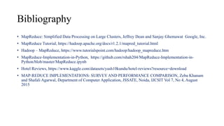Bibliography
• MapReduce: Simplified Data Processing on Large Clusters, Jeffrey Dean and Sanjay Ghemawat Google, Inc.
• MapReduce Tutorial, https://hadoop.apache.org/docs/r1.2.1/mapred_tutorial.html
• Hadoop – MapReduce, https://www.tutorialspoint.com/hadoop/hadoop_mapreduce.htm
• MapReduce-Implementation-in-Python, https://github.com/rshah204/MapReduce-Implementation-in-
Python/blob/master/MapReduce.ipynb
• Hotel Reviews, https://www.kaggle.com/datasets/yash10kundu/hotel-reviews?resource=download
• MAP-REDUCE IMPLEMENTATIONS: SURVEY AND PERFORMANCE COMPARISON, Zeba Khanam
and Shafali Agarwal, Department of Computer Application, JSSATE, Noida, IJCSIT Vol 7, No 4, August
2015
 