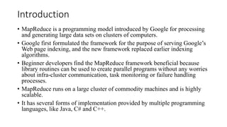 Introduction
• MapReduce is a programming model introduced by Google for processing
and generating large data sets on clusters of computers.
• Google first formulated the framework for the purpose of serving Google’s
Web page indexing, and the new framework replaced earlier indexing
algorithms.
• Beginner developers find the MapReduce framework beneficial because
library routines can be used to create parallel programs without any worries
about infra-cluster communication, task monitoring or failure handling
processes.
• MapReduce runs on a large cluster of commodity machines and is highly
scalable.
• It has several forms of implementation provided by multiple programming
languages, like Java, C# and C++.
 