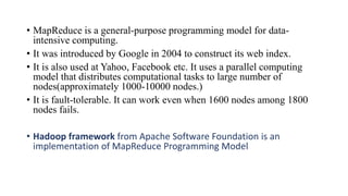 • MapReduce is a general-purpose programming model for data-
intensive computing.
• It was introduced by Google in 2004 to construct its web index.
• It is also used at Yahoo, Facebook etc. It uses a parallel computing
model that distributes computational tasks to large number of
nodes(approximately 1000-10000 nodes.)
• It is fault-tolerable. It can work even when 1600 nodes among 1800
nodes fails.
• Hadoop framework from Apache Software Foundation is an
implementation of MapReduce Programming Model
 