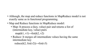 • Although, the map and reduce functions in MapReduce model is not
exactly same as in functional programming.
• Map and Reduce functions in MapReduce model:
• Map: It process a (key, value) pair and returns a list of
(intermediate key, value) pairs
map(k1, v1)→list(k2, v2)
• Reduce: It merges all intermediate values having the same
intermediate key
reduce(k2, list(v2))→list(v3)
 