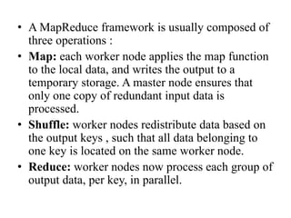 • A MapReduce framework is usually composed of
three operations :
• Map: each worker node applies the map function
to the local data, and writes the output to a
temporary storage. A master node ensures that
only one copy of redundant input data is
processed.
• Shuffle: worker nodes redistribute data based on
the output keys , such that all data belonging to
one key is located on the same worker node.
• Reduce: worker nodes now process each group of
output data, per key, in parallel.
 