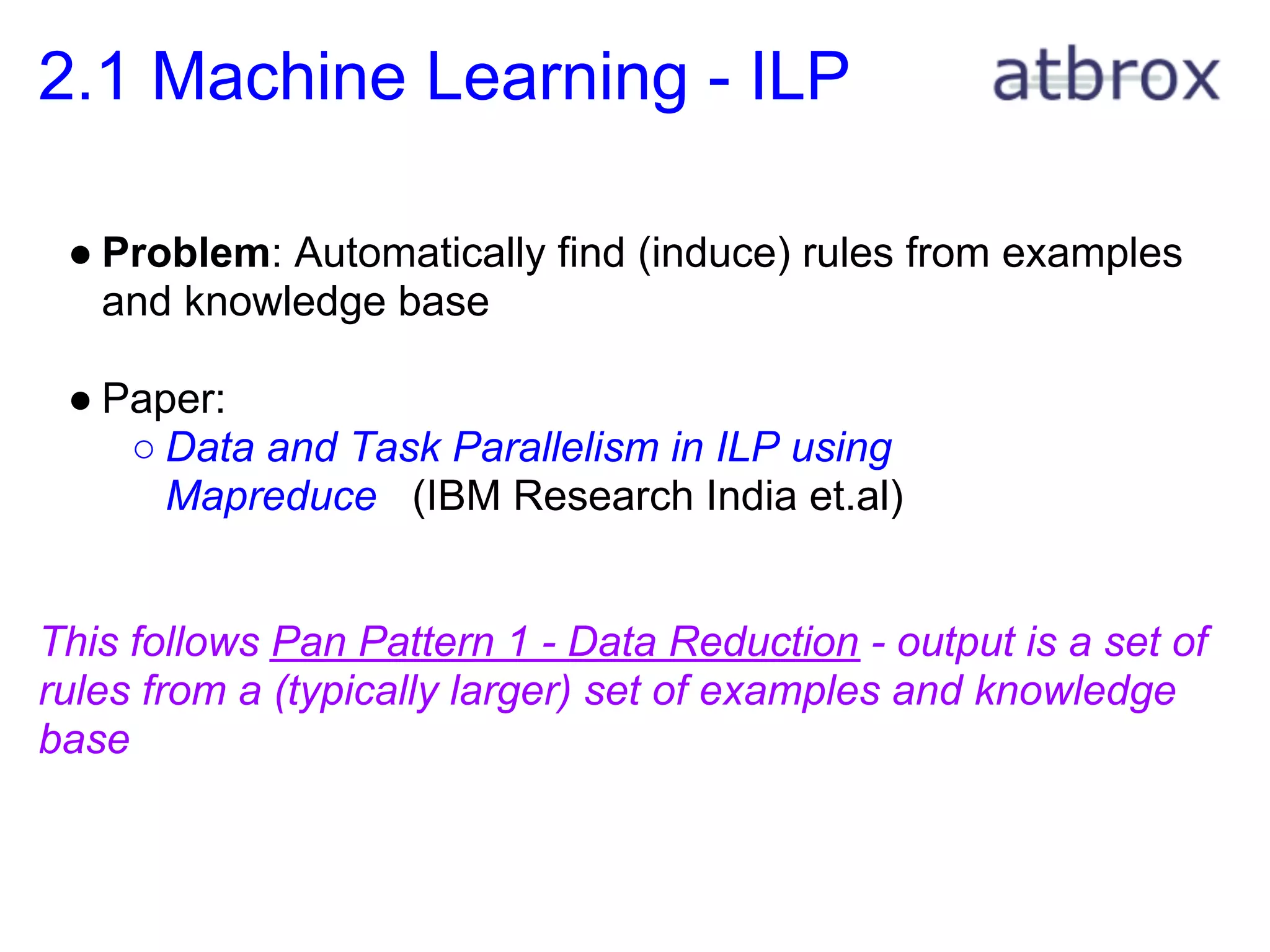 2.1 Machine Learning - ILP

 ● Problem: Automatically find (induce) rules from examples
   and knowledge base

 ● Paper:
    ○ Data and Task Parallelism in ILP using
      Mapreduce (IBM Research India et.al)


This follows Pan Pattern 1 - Data Reduction - output is a set of
rules from a (typically larger) set of examples and knowledge
base
 