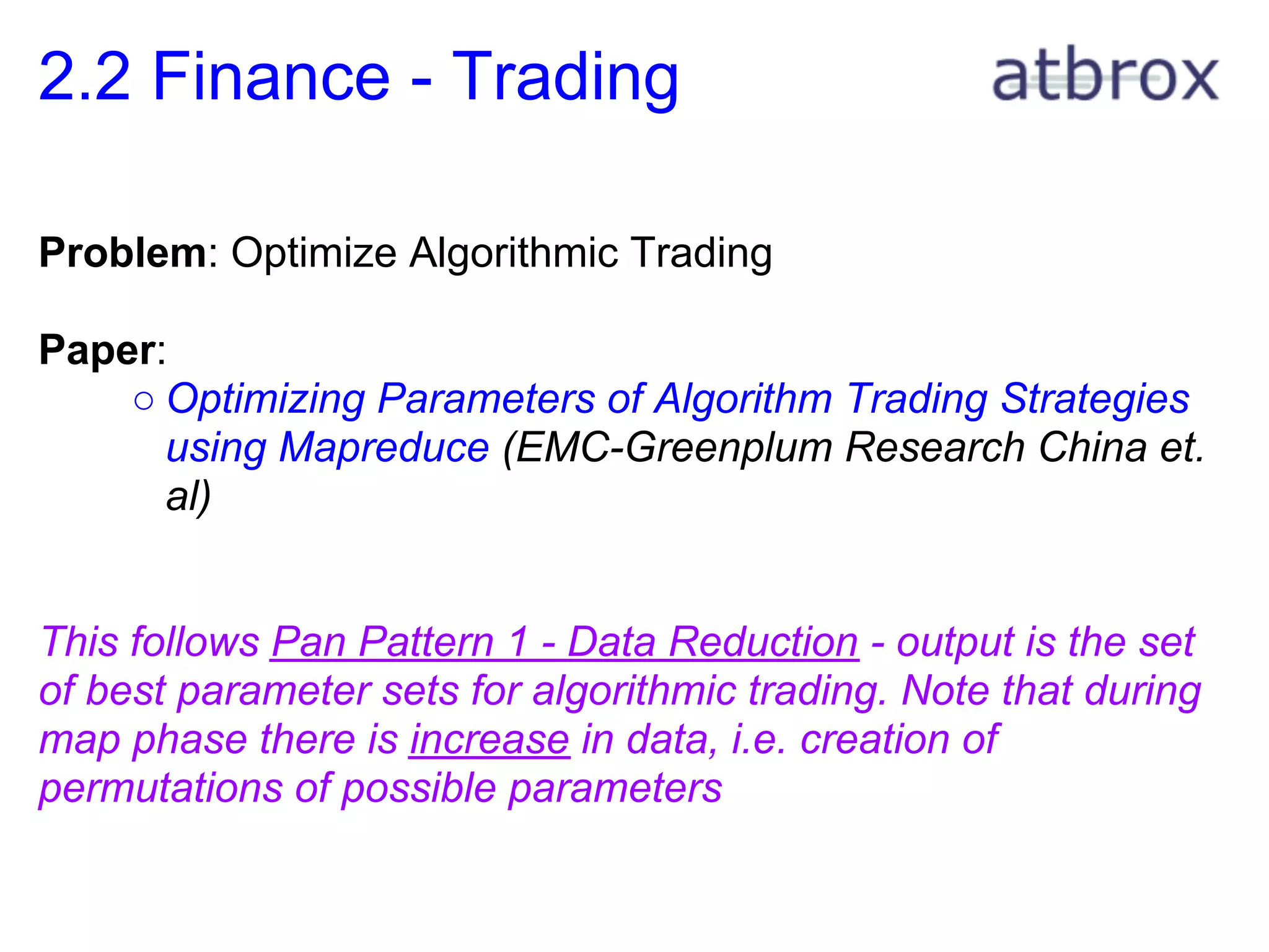 2.2 Finance - Trading

Problem: Optimize Algorithmic Trading

Paper:
    ○ Optimizing Parameters of Algorithm Trading Strategies
      using Mapreduce (EMC-Greenplum Research China et.
      al)


This follows Pan Pattern 1 - Data Reduction - output is the set
of best parameter sets for algorithmic trading. Note that during
map phase there is increase in data, i.e. creation of
permutations of possible parameters
 