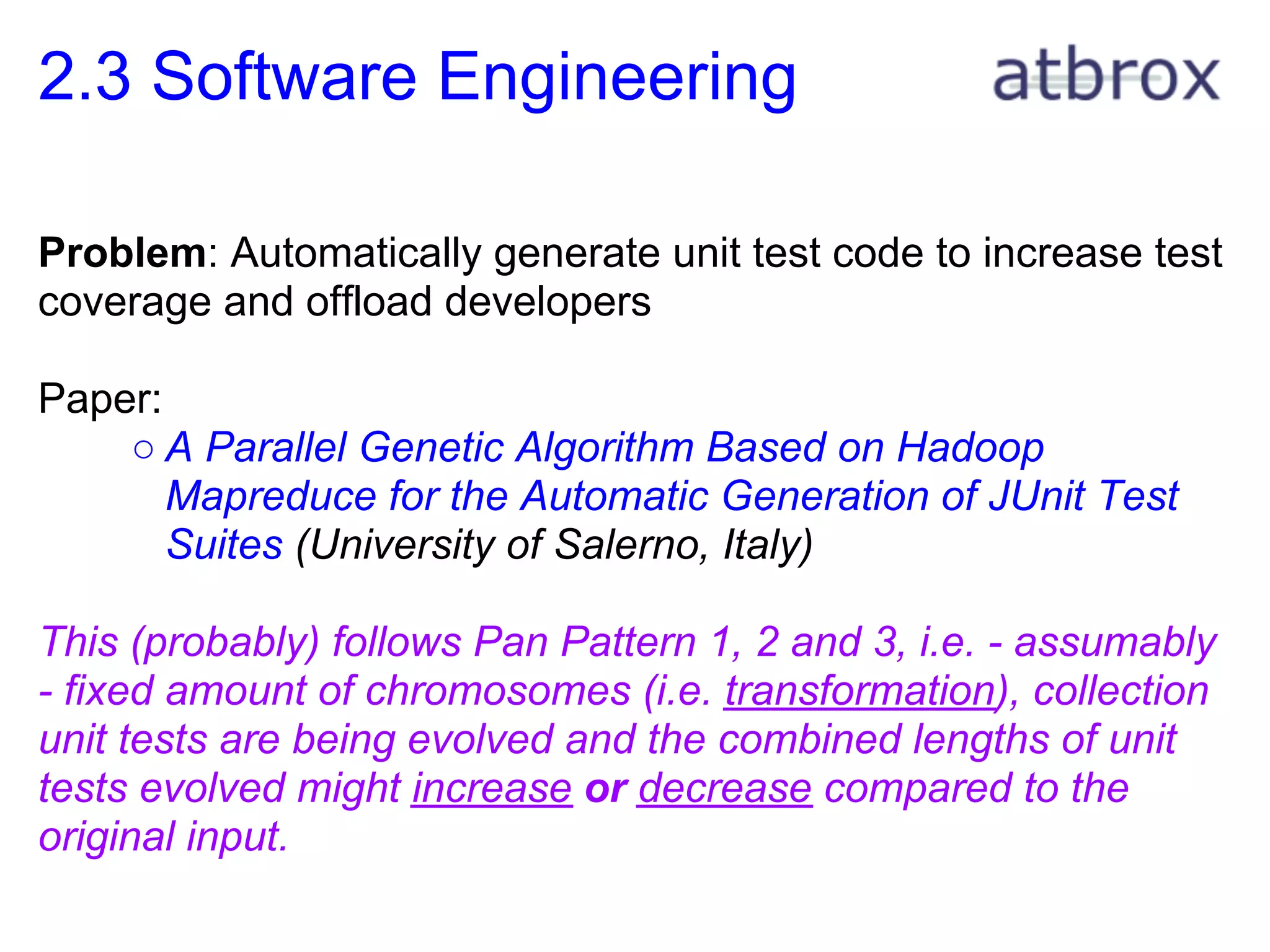 2.3 Software Engineering

Problem: Automatically generate unit test code to increase test
coverage and offload developers

Paper:
    ○ A Parallel Genetic Algorithm Based on Hadoop
       Mapreduce for the Automatic Generation of JUnit Test
       Suites (University of Salerno, Italy)

This (probably) follows Pan Pattern 1, 2 and 3, i.e. - assumably
- fixed amount of chromosomes (i.e. transformation), collection
unit tests are being evolved and the combined lengths of unit
tests evolved might increase or decrease compared to the
original input.
 