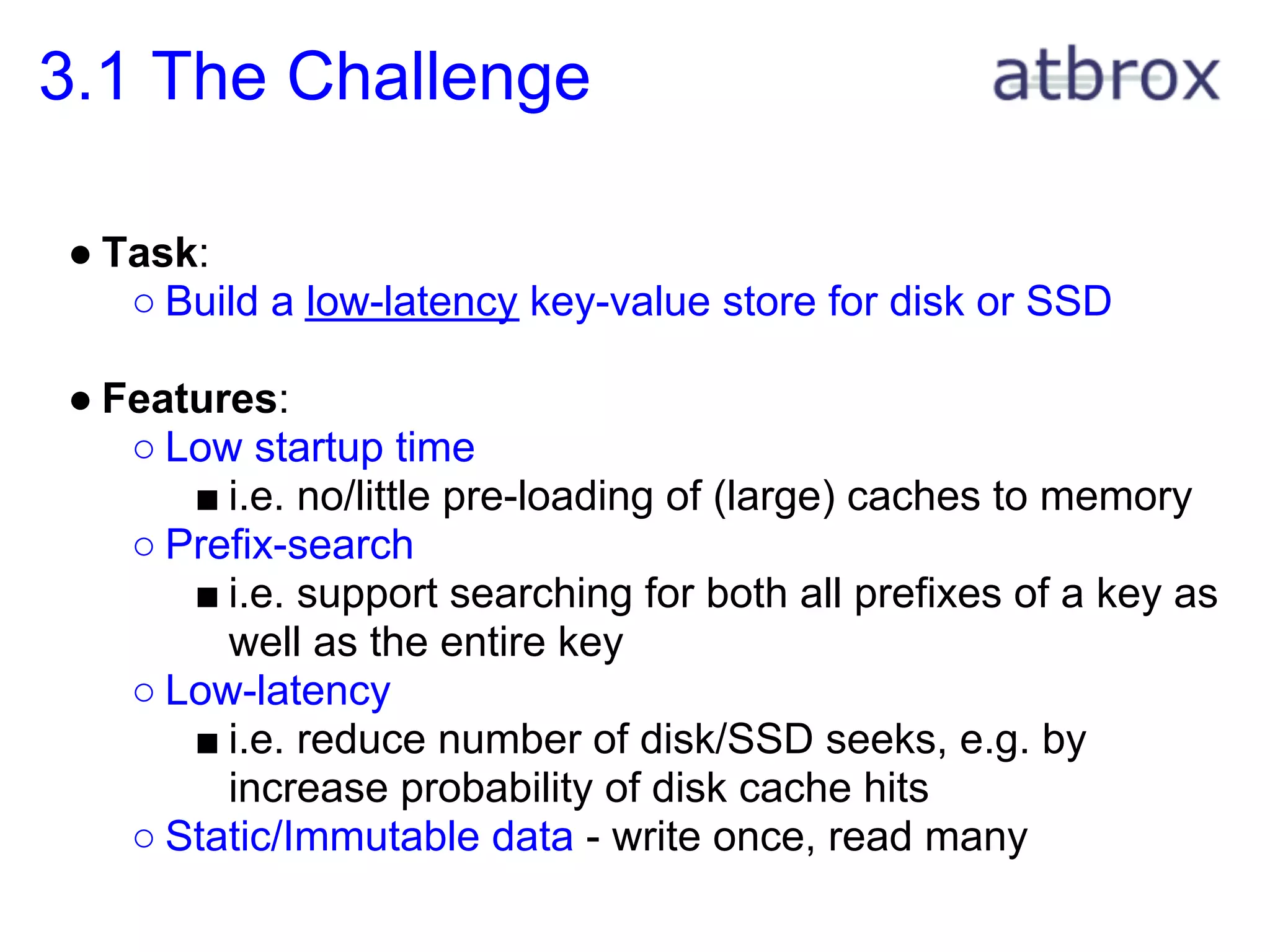 3.1 The Challenge

● Task:
   ○ Build a low-latency key-value store for disk or SSD

● Features:
   ○ Low startup time
      ■ i.e. no/little pre-loading of (large) caches to memory
   ○ Prefix-search
      ■ i.e. support searching for both all prefixes of a key as
        well as the entire key
   ○ Low-latency
      ■ i.e. reduce number of disk/SSD seeks, e.g. by
        increase probability of disk cache hits
   ○ Static/Immutable data - write once, read many
 