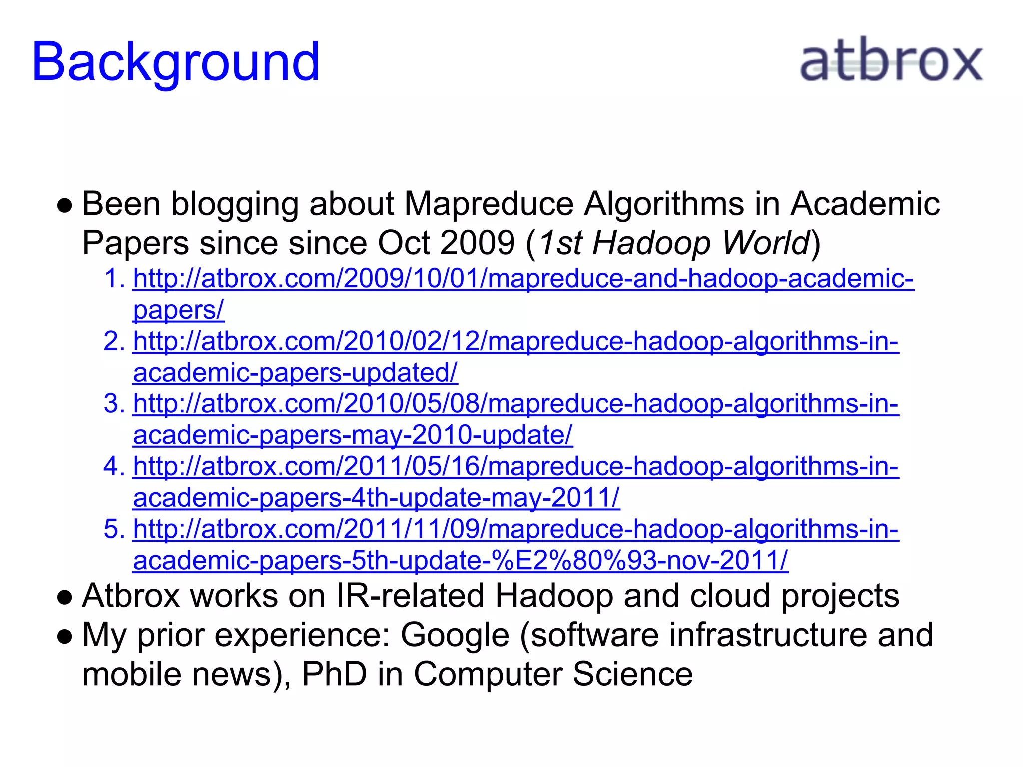 Background

● Been blogging about Mapreduce Algorithms in Academic
  Papers since since Oct 2009 (1st Hadoop World)
   1. http://atbrox.com/2009/10/01/mapreduce-and-hadoop-academic-
      papers/
   2. http://atbrox.com/2010/02/12/mapreduce-hadoop-algorithms-in-
      academic-papers-updated/
   3. http://atbrox.com/2010/05/08/mapreduce-hadoop-algorithms-in-
      academic-papers-may-2010-update/
   4. http://atbrox.com/2011/05/16/mapreduce-hadoop-algorithms-in-
      academic-papers-4th-update-may-2011/
   5. http://atbrox.com/2011/11/09/mapreduce-hadoop-algorithms-in-
      academic-papers-5th-update-%E2%80%93-nov-2011/
● Atbrox works on IR-related Hadoop and cloud projects
● My prior experience: Google (software infrastructure and
  mobile news), PhD in Computer Science
 