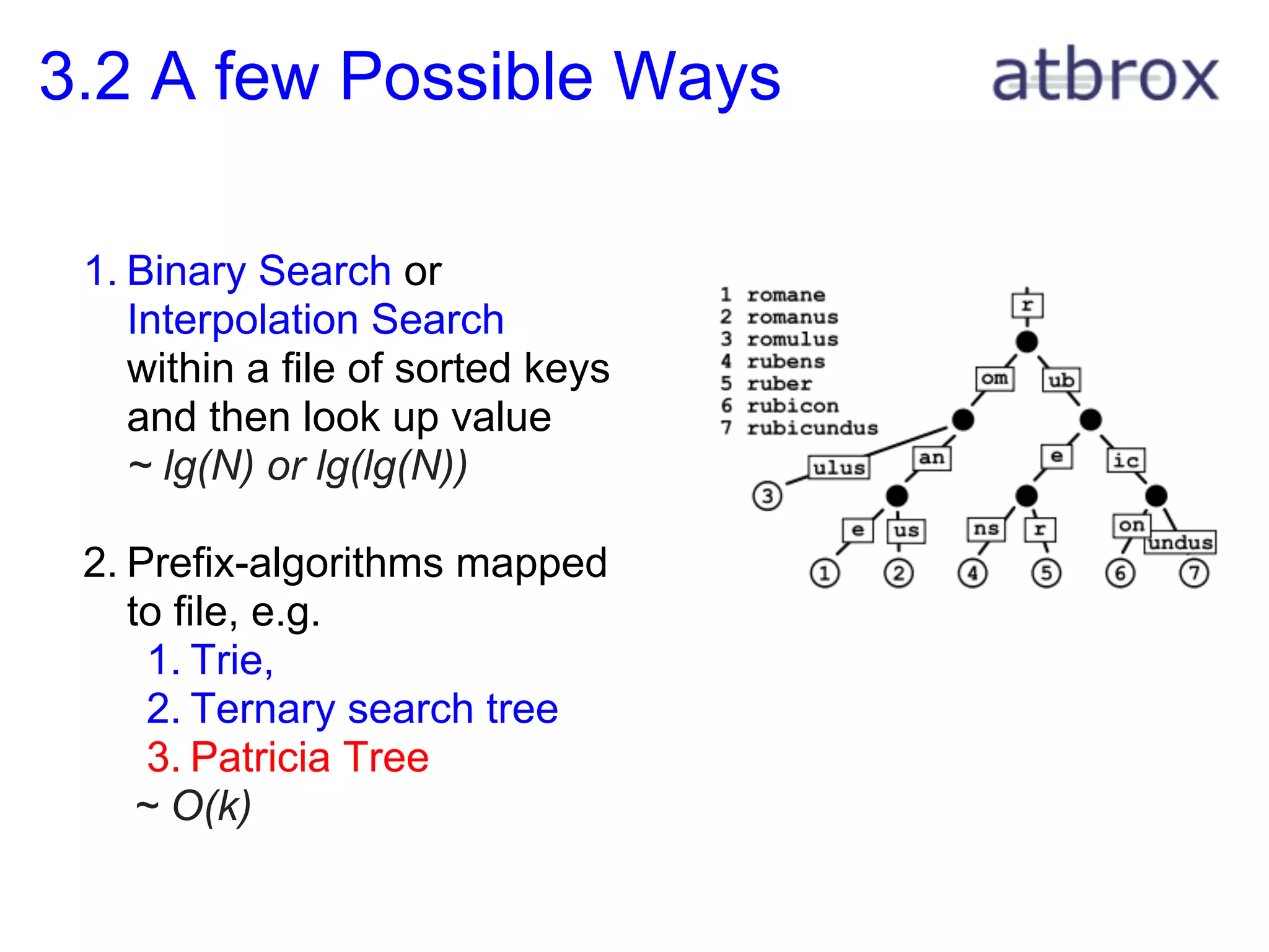 3.2 A few Possible Ways

 1. Binary Search or
    Interpolation Search
    within a file of sorted keys
    and then look up value
    ~ lg(N) or lg(lg(N))

 2. Prefix-algorithms mapped
    to file, e.g.
      1. Trie,
      2. Ternary search tree
      3. Patricia Tree
     ~ O(k)
 