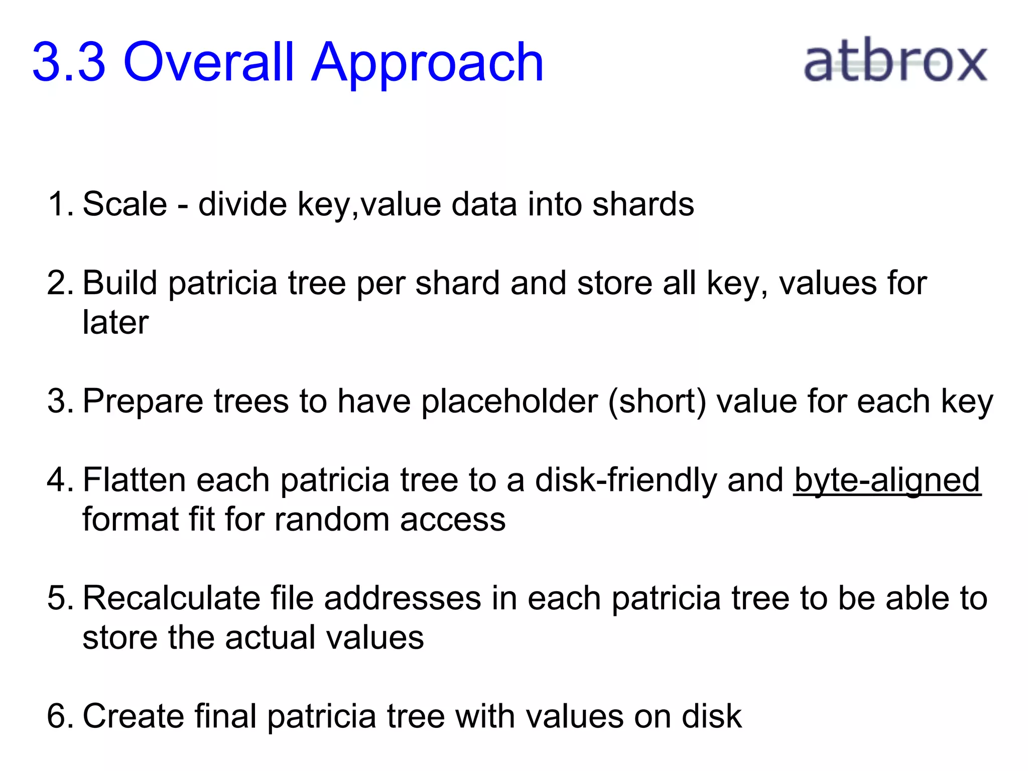 3.3 Overall Approach

1. Scale - divide key,value data into shards

2. Build patricia tree per shard and store all key, values for
   later

3. Prepare trees to have placeholder (short) value for each key

4. Flatten each patricia tree to a disk-friendly and byte-aligned
   format fit for random access

5. Recalculate file addresses in each patricia tree to be able to
   store the actual values

6. Create final patricia tree with values on disk
 