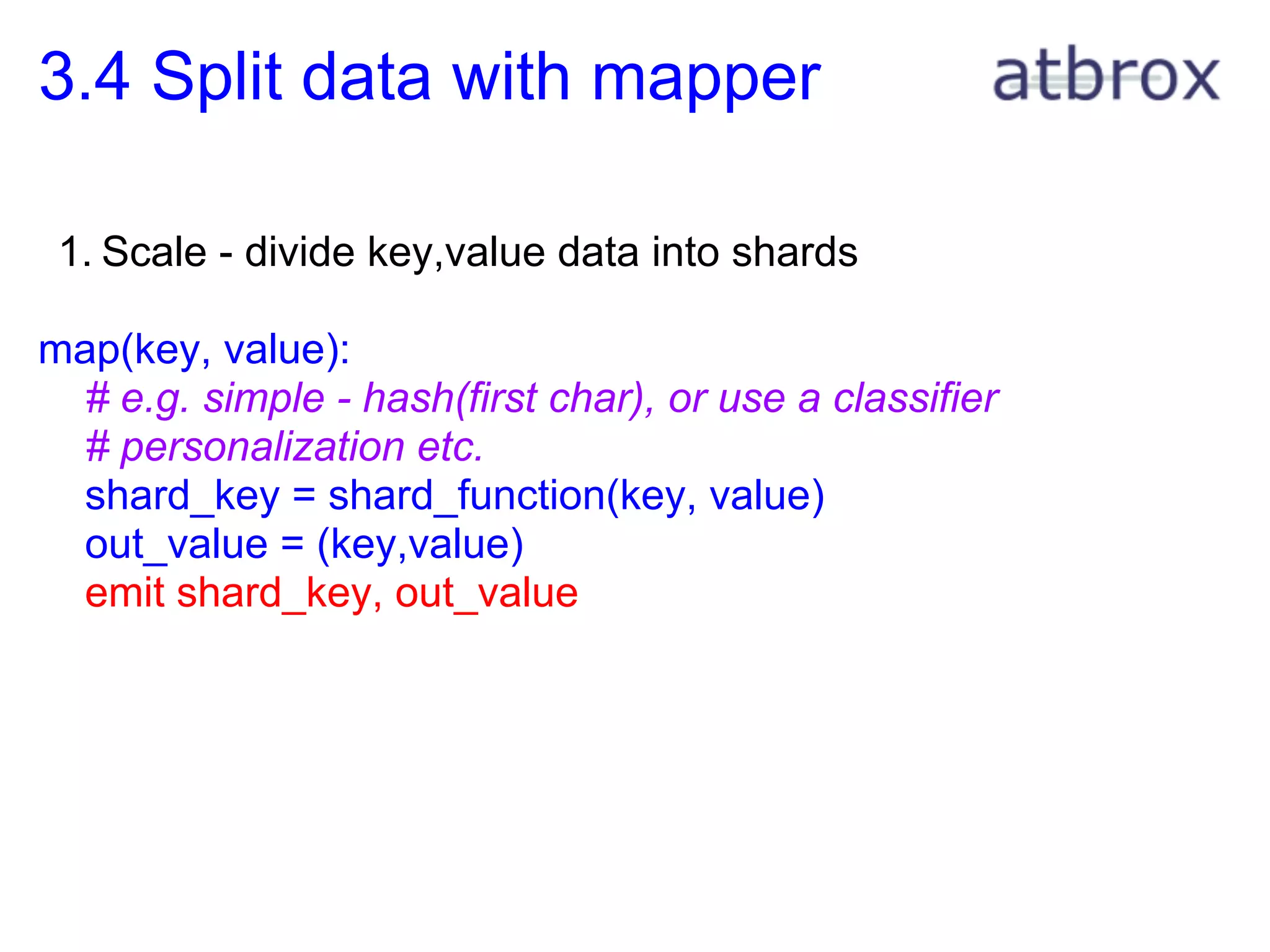 3.4 Split data with mapper

 1. Scale - divide key,value data into shards

map(key, value):
 # e.g. simple - hash(first char), or use a classifier
 # personalization etc.
 shard_key = shard_function(key, value)
 out_value = (key,value)
 emit shard_key, out_value
 