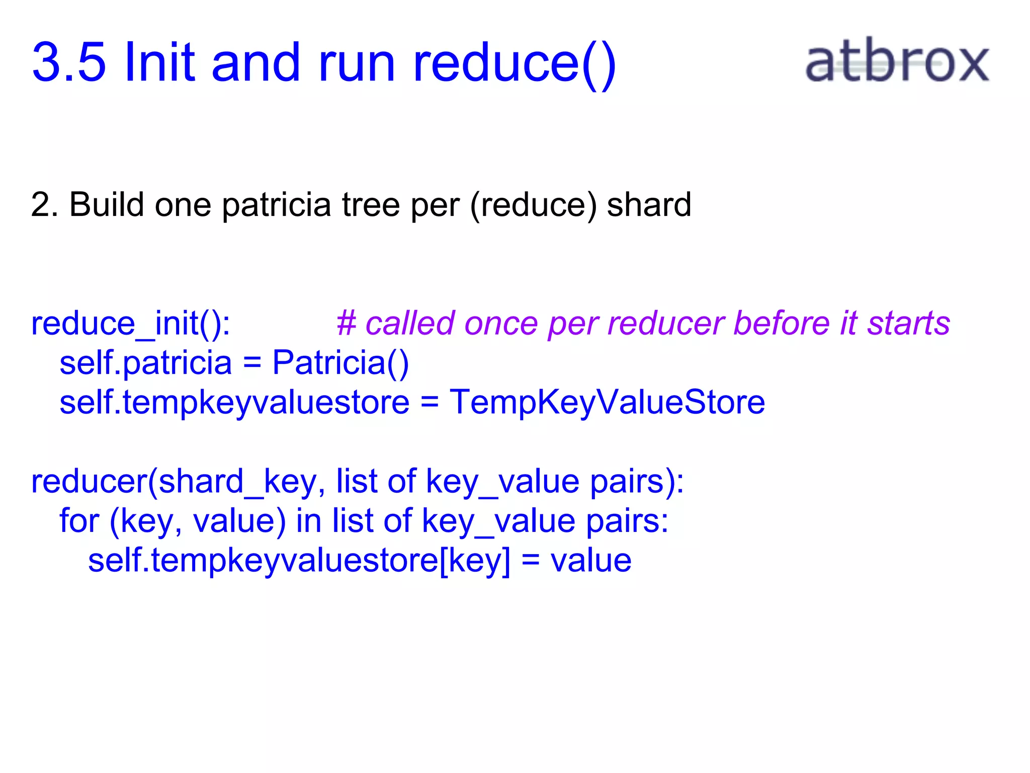 3.5 Init and run reduce()

2. Build one patricia tree per (reduce) shard


reduce_init():        # called once per reducer before it starts
  self.patricia = Patricia()
  self.tempkeyvaluestore = TempKeyValueStore

reducer(shard_key, list of key_value pairs):
  for (key, value) in list of key_value pairs:
    self.tempkeyvaluestore[key] = value
 