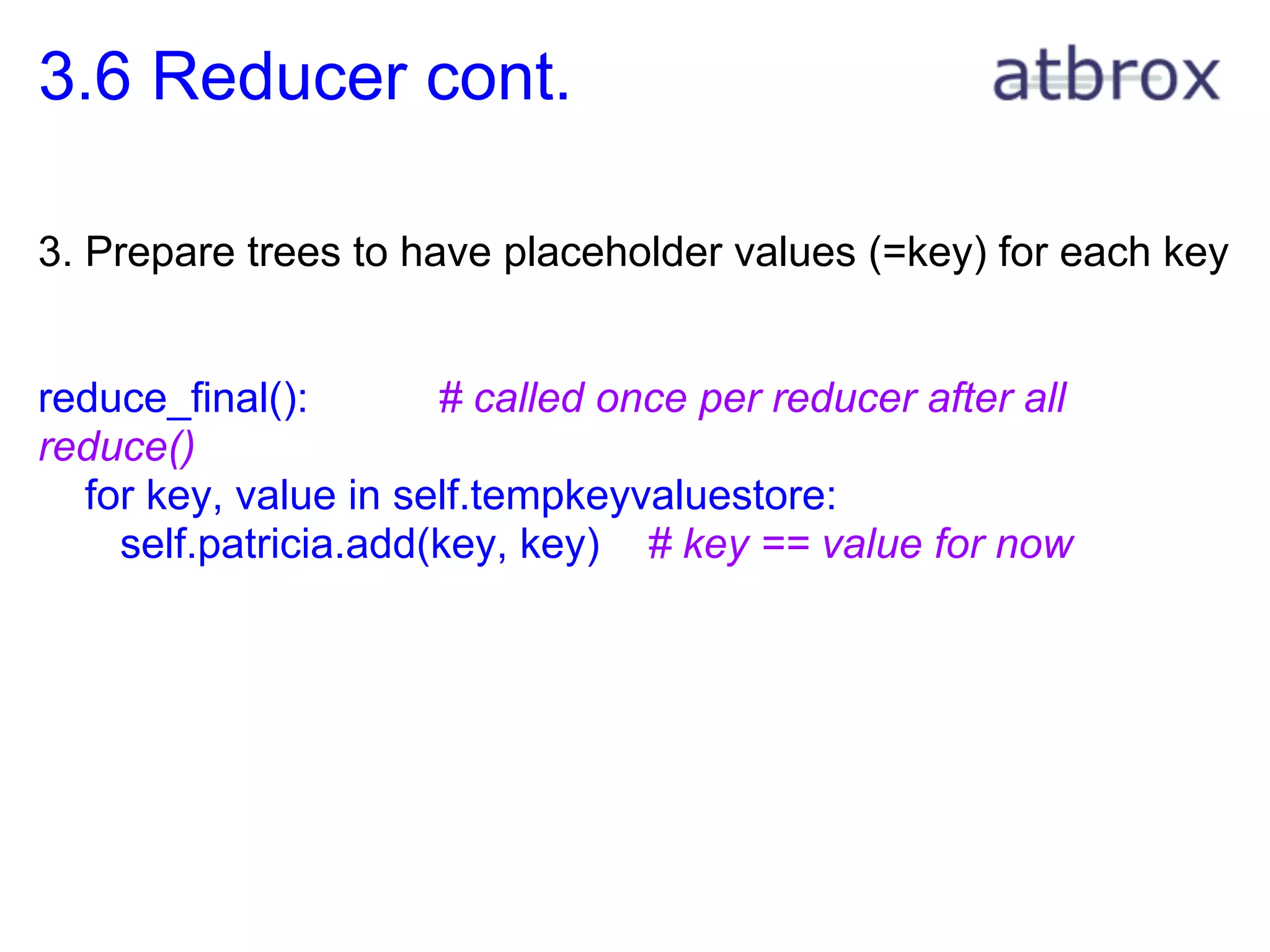 3.6 Reducer cont.

3. Prepare trees to have placeholder values (=key) for each key


reduce_final():       # called once per reducer after all
reduce()
  for key, value in self.tempkeyvaluestore:
    self.patricia.add(key, key) # key == value for now
 