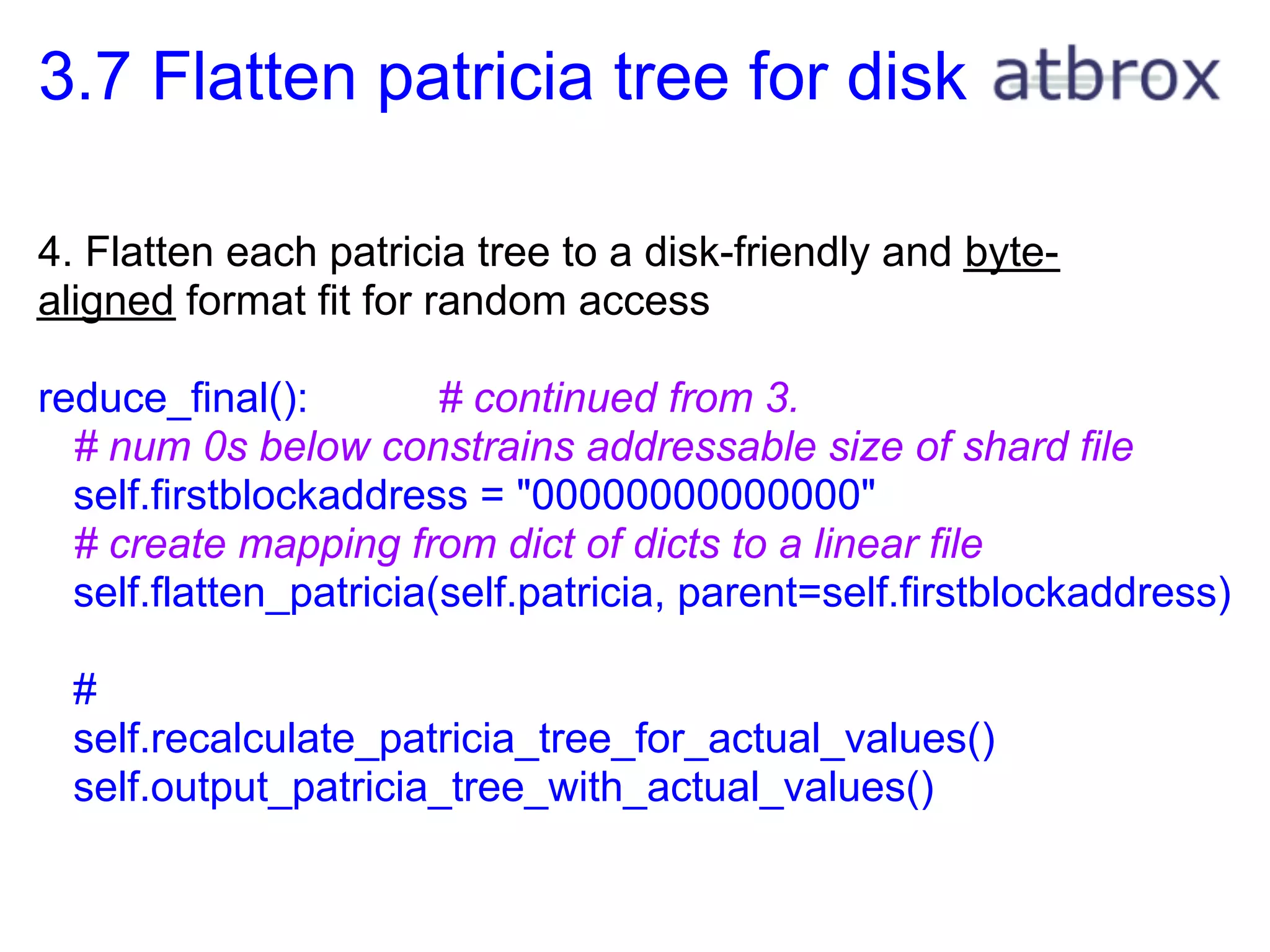 3.7 Flatten patricia tree for disk

4. Flatten each patricia tree to a disk-friendly and byte-
aligned format fit for random access

reduce_final():         # continued from 3.
  # num 0s below constrains addressable size of shard file
  self.firstblockaddress = "00000000000000"
  # create mapping from dict of dicts to a linear file
  self.flatten_patricia(self.patricia, parent=self.firstblockaddress)

  #
  self.recalculate_patricia_tree_for_actual_values()
  self.output_patricia_tree_with_actual_values()
 