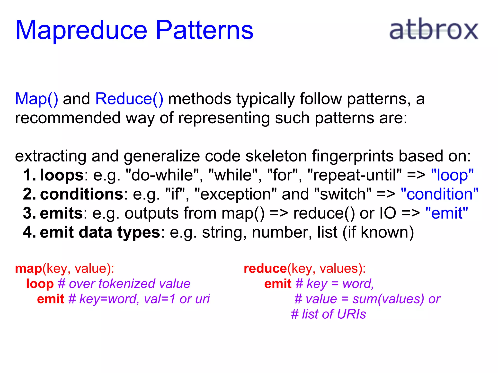 Mapreduce Patterns

Map() and Reduce() methods typically follow patterns, a
recommended way of representing such patterns are:

extracting and generalize code skeleton fingerprints based on:
 1. loops: e.g. "do-while", "while", "for", "repeat-until" => "loop"
 2. conditions: e.g. "if", "exception" and "switch" => "condition"
 3. emits: e.g. outputs from map() => reduce() or IO => "emit"
 4. emit data types: e.g. string, number, list (if known)

map(key, value):                   reduce(key, values):
 loop # over tokenized value          emit # key = word,
   emit # key=word, val=1 or uri           # value = sum(values) or
                                          # list of URIs
 