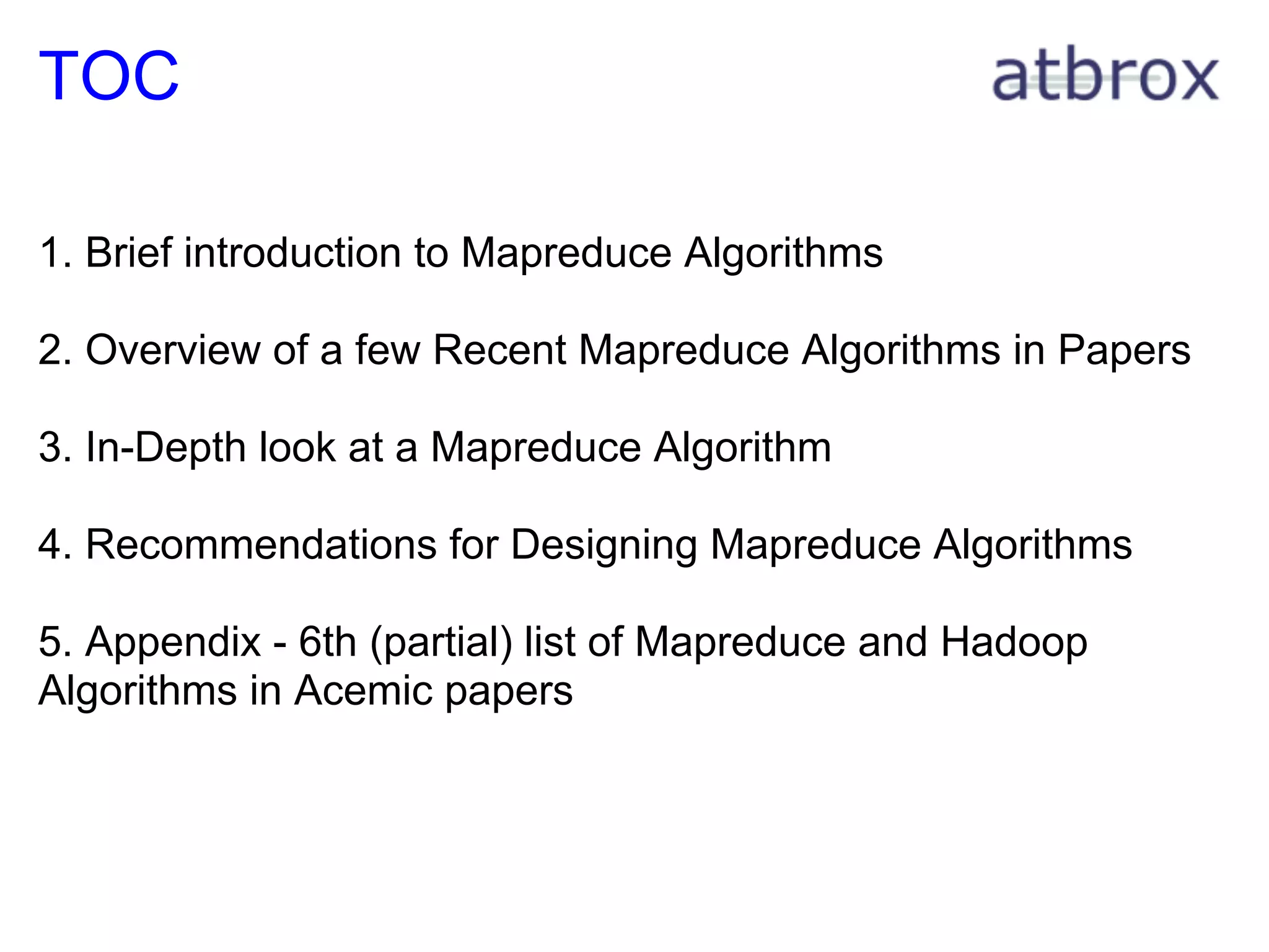 TOC

1. Brief introduction to Mapreduce Algorithms

2. Overview of a few Recent Mapreduce Algorithms in Papers

3. In-Depth look at a Mapreduce Algorithm

4. Recommendations for Designing Mapreduce Algorithms

5. Appendix - 6th (partial) list of Mapreduce and Hadoop
Algorithms in Acemic papers
 