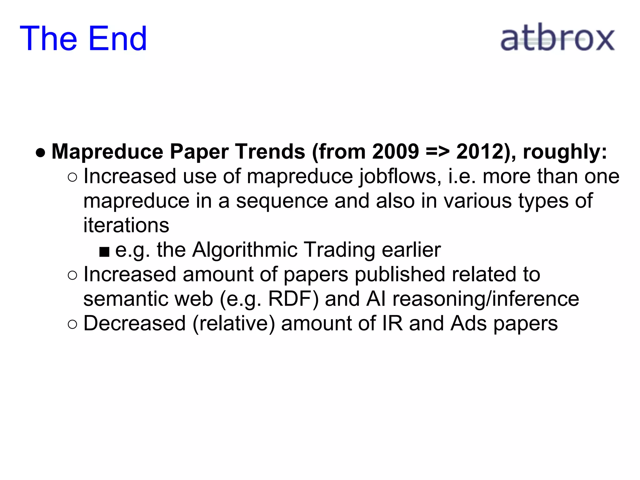 The End


● Mapreduce Paper Trends (from 2009 => 2012), roughly:
   ○ Increased use of mapreduce jobflows, i.e. more than one
     mapreduce in a sequence and also in various types of
     iterations
       ■ e.g. the Algorithmic Trading earlier
   ○ Increased amount of papers published related to
     semantic web (e.g. RDF) and AI reasoning/inference
   ○ Decreased (relative) amount of IR and Ads papers
 