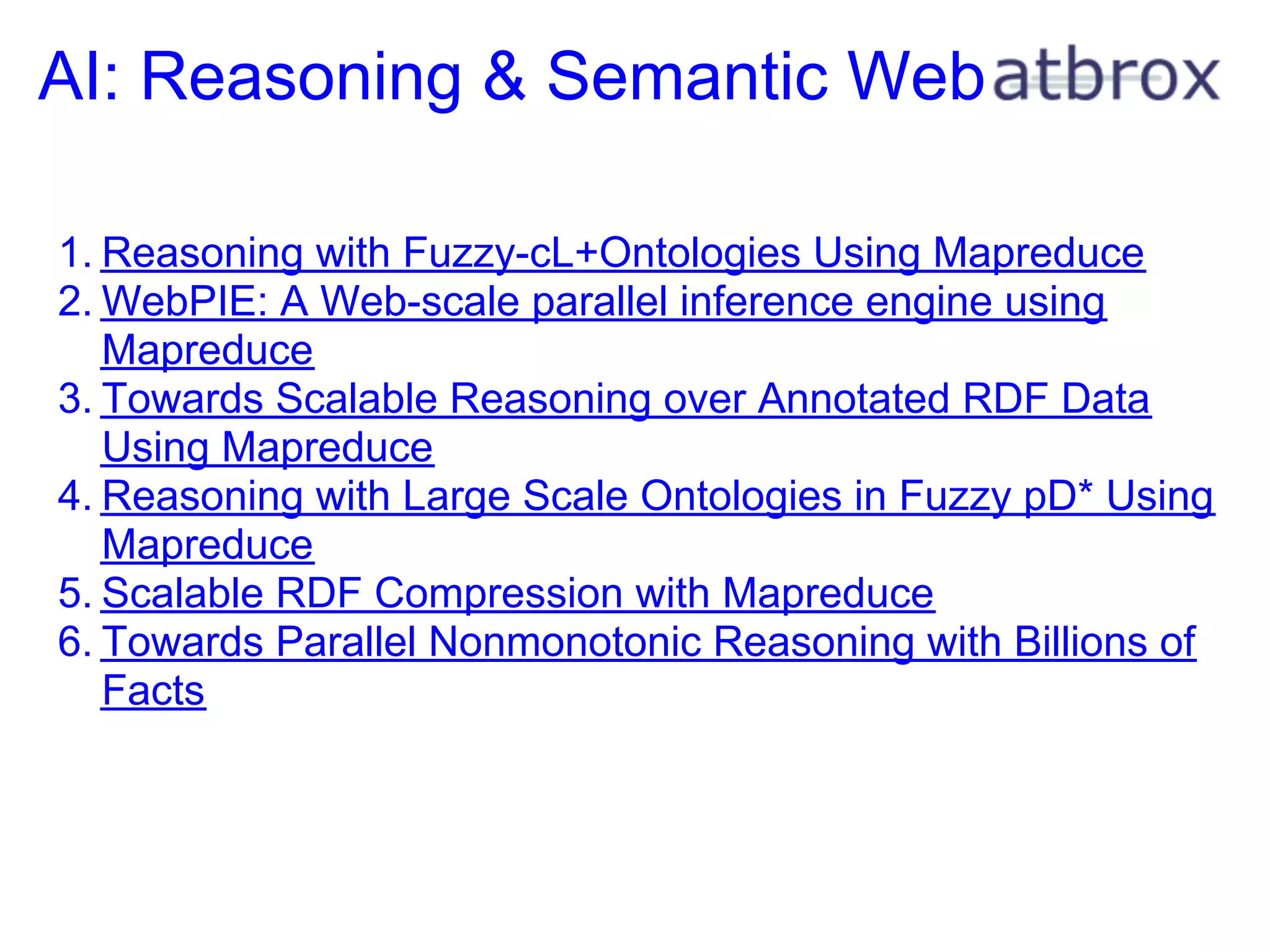 AI: Reasoning & Semantic Web

1. Reasoning with Fuzzy-cL+Ontologies Using Mapreduce
2. WebPIE: A Web-scale parallel inference engine using
   Mapreduce
3. Towards Scalable Reasoning over Annotated RDF Data
   Using Mapreduce
4. Reasoning with Large Scale Ontologies in Fuzzy pD* Using
   Mapreduce
5. Scalable RDF Compression with Mapreduce
6. Towards Parallel Nonmonotonic Reasoning with Billions of
   Facts
 