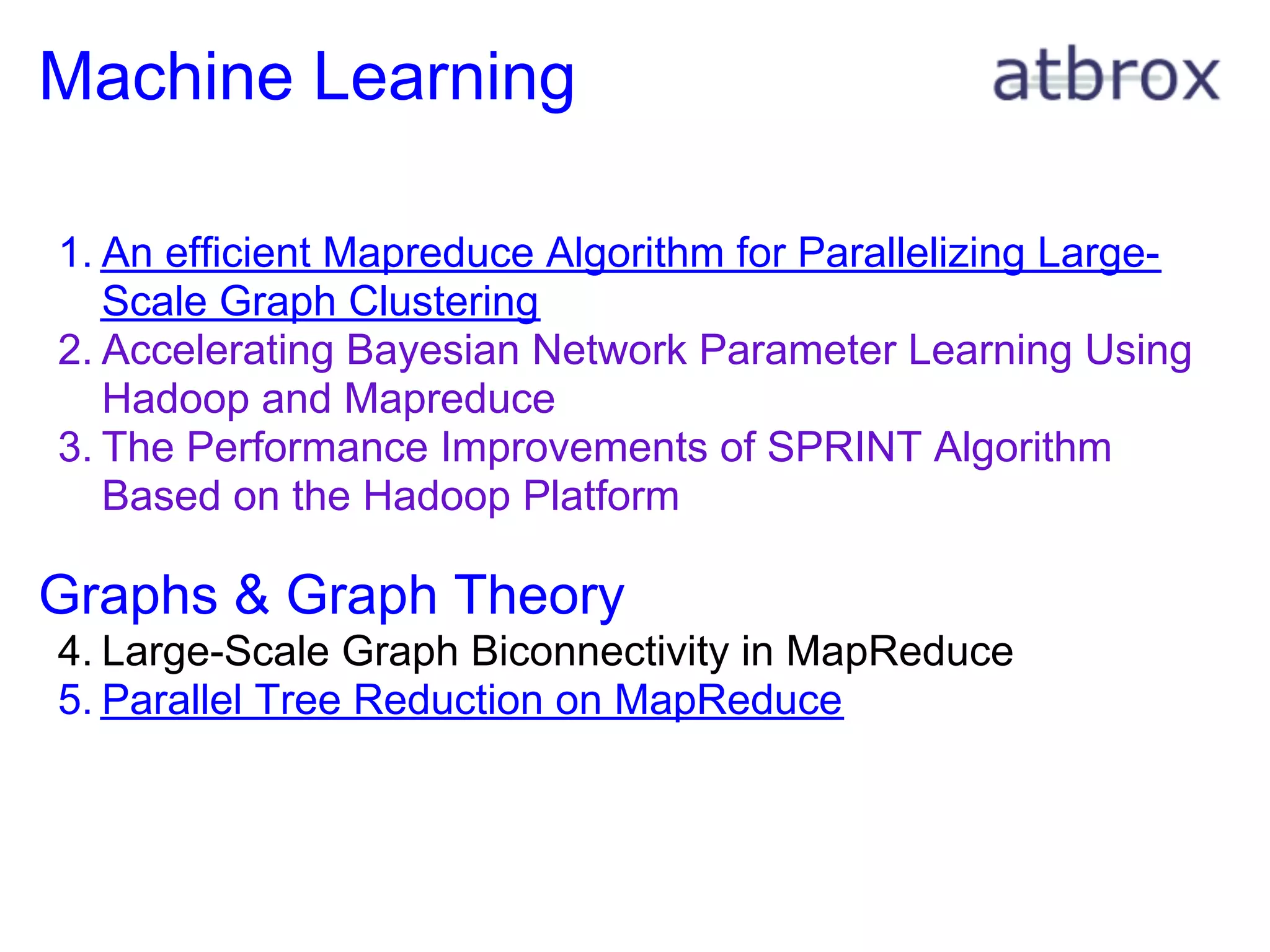 Machine Learning

1. An efficient Mapreduce Algorithm for Parallelizing Large-
   Scale Graph Clustering
2. Accelerating Bayesian Network Parameter Learning Using
   Hadoop and Mapreduce
3. The Performance Improvements of SPRINT Algorithm
   Based on the Hadoop Platform

Graphs & Graph Theory
4. Large-Scale Graph Biconnectivity in MapReduce
5. Parallel Tree Reduction on MapReduce
 