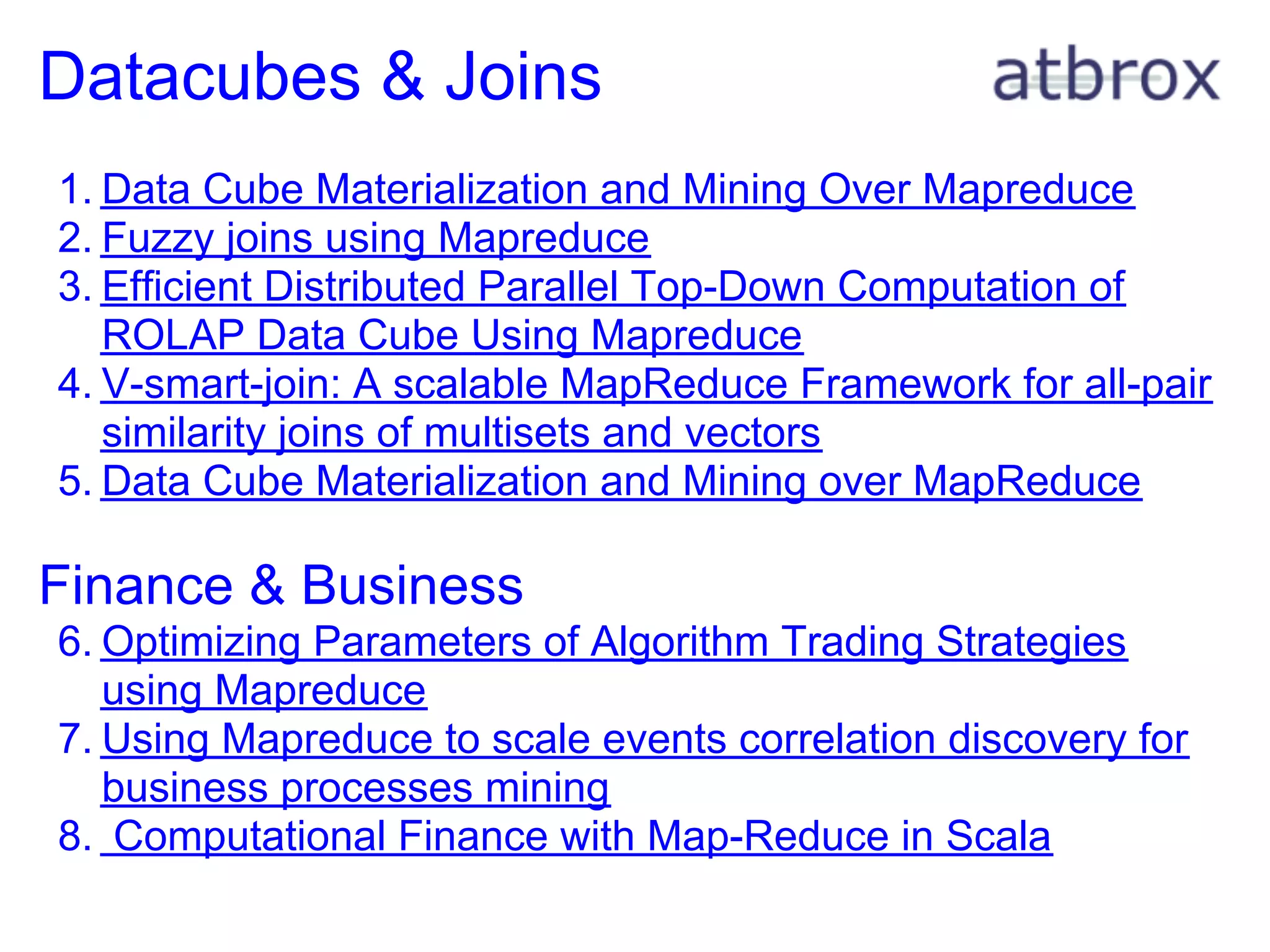 Datacubes & Joins
1. Data Cube Materialization and Mining Over Mapreduce
2. Fuzzy joins using Mapreduce
3. Efficient Distributed Parallel Top-Down Computation of
   ROLAP Data Cube Using Mapreduce
4. V-smart-join: A scalable MapReduce Framework for all-pair
   similarity joins of multisets and vectors
5. Data Cube Materialization and Mining over MapReduce

Finance & Business
6. Optimizing Parameters of Algorithm Trading Strategies
   using Mapreduce
7. Using Mapreduce to scale events correlation discovery for
   business processes mining
8. Computational Finance with Map-Reduce in Scala
 