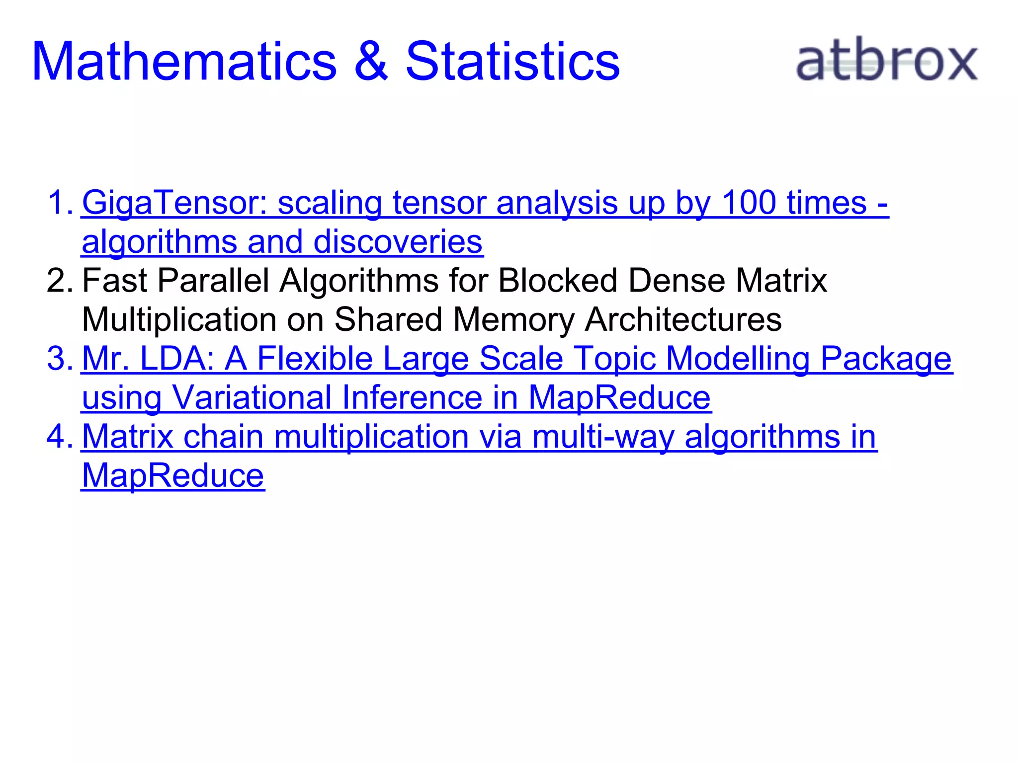 Mathematics & Statistics

1. GigaTensor: scaling tensor analysis up by 100 times -
   algorithms and discoveries
2. Fast Parallel Algorithms for Blocked Dense Matrix
   Multiplication on Shared Memory Architectures
3. Mr. LDA: A Flexible Large Scale Topic Modelling Package
   using Variational Inference in MapReduce
4. Matrix chain multiplication via multi-way algorithms in
   MapReduce
 