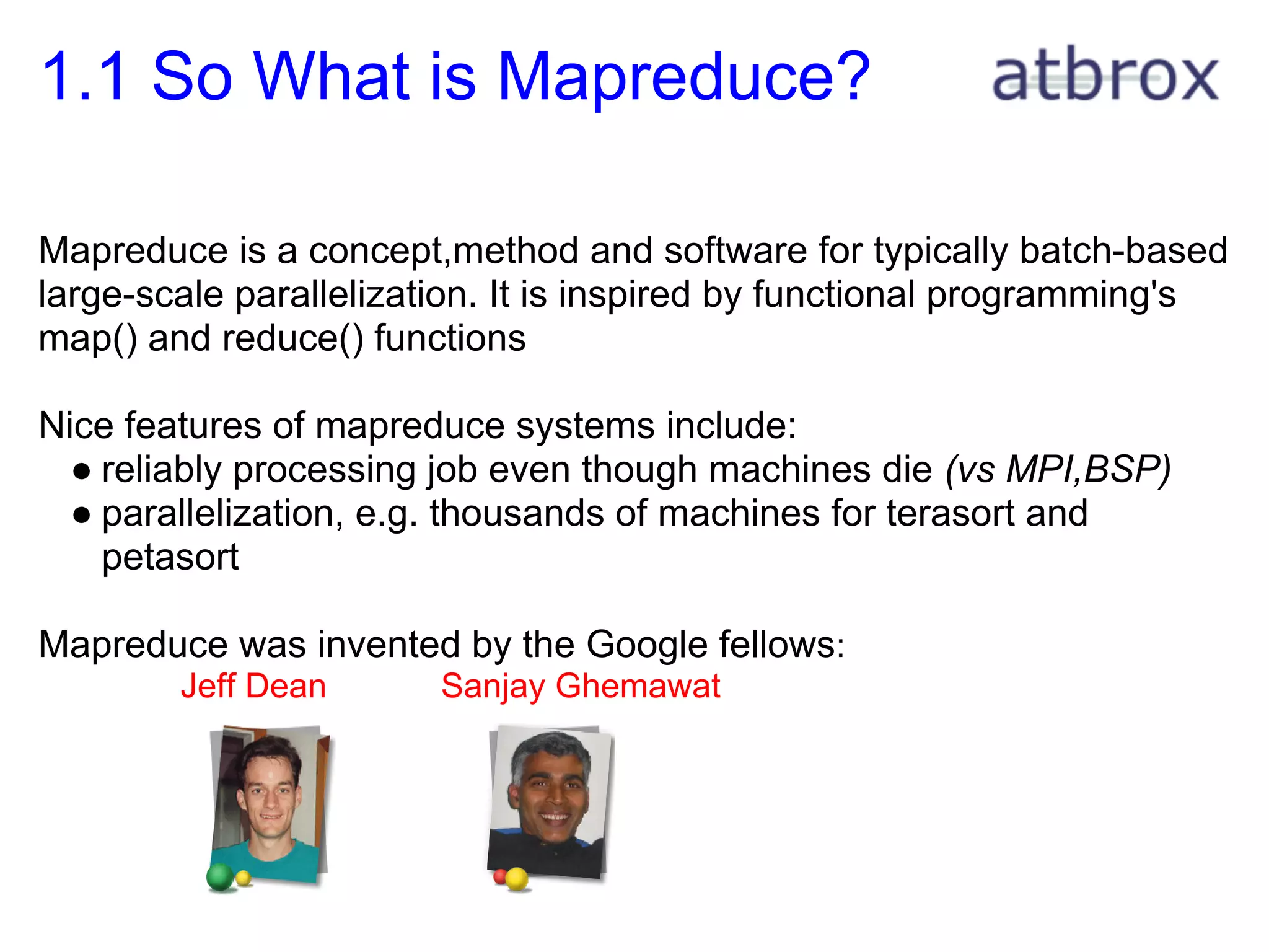 1.1 So What is Mapreduce?

Mapreduce is a concept,method and software for typically batch-based
large-scale parallelization. It is inspired by functional programming's
map() and reduce() functions

Nice features of mapreduce systems include:
  ● reliably processing job even though machines die (vs MPI,BSP)
  ● parallelization, e.g. thousands of machines for terasort and
    petasort

Mapreduce was invented by the Google fellows:
        Jeff Dean       Sanjay Ghemawat
 