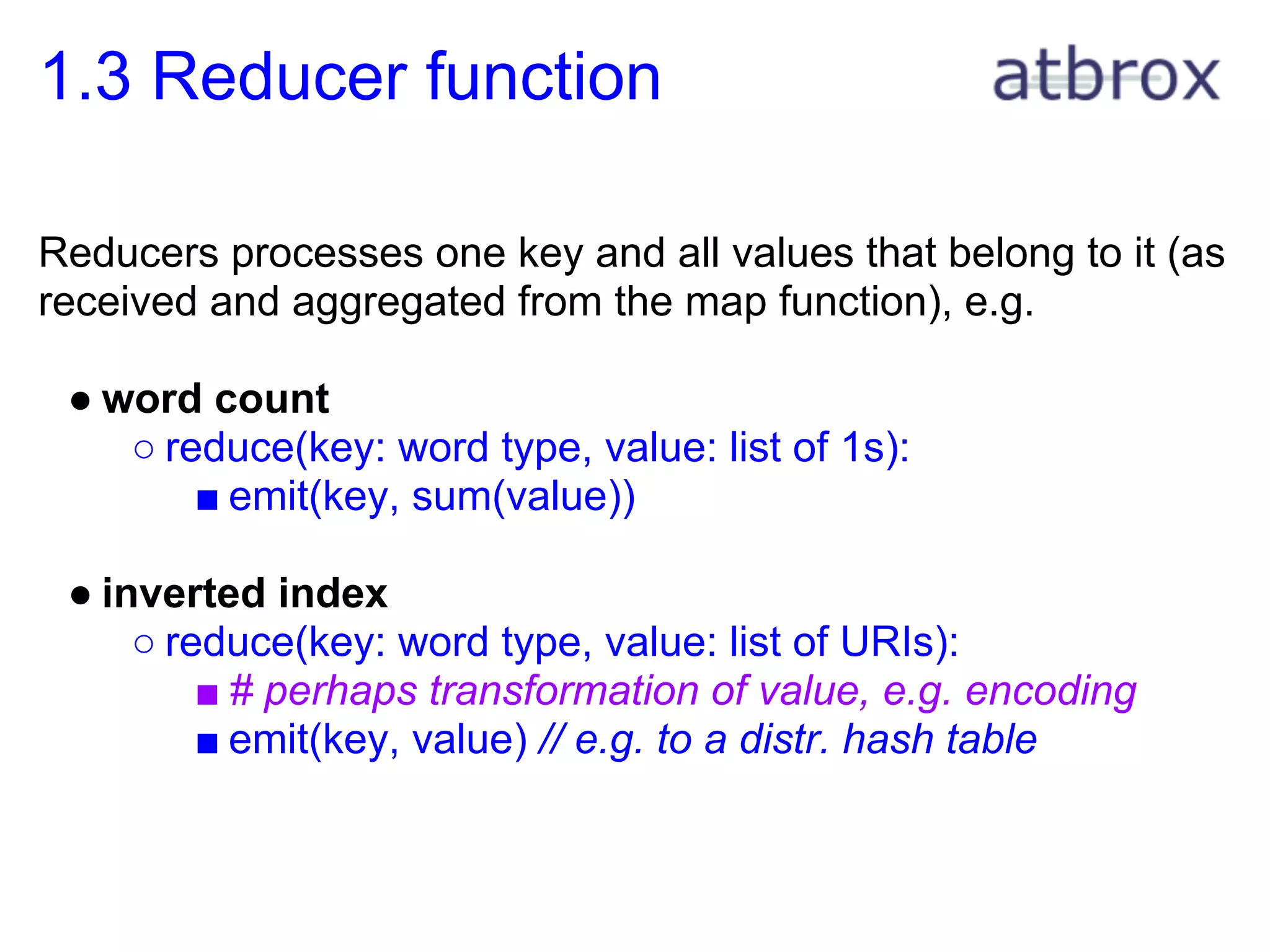 1.3 Reducer function

Reducers processes one key and all values that belong to it (as
received and aggregated from the map function), e.g.

 ● word count
    ○ reduce(key: word type, value: list of 1s):
        ■ emit(key, sum(value))

 ● inverted index
     ○ reduce(key: word type, value: list of URIs):
         ■ # perhaps transformation of value, e.g. encoding
         ■ emit(key, value) // e.g. to a distr. hash table
 