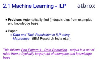 2.1 Machine Learning - ILP

 ● Problem: Automatically find (induce) rules from examples
   and knowledge base

 ● Paper:
    ○ Data and Task Parallelism in ILP using
      Mapreduce (IBM Research India et.al)


This follows Pan Pattern 1 - Data Reduction - output is a set of
rules from a (typically larger) set of examples and knowledge
base
 