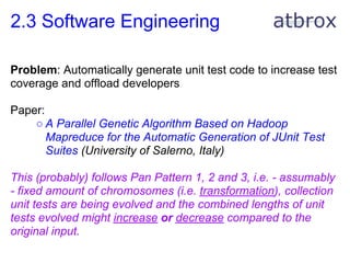 2.3 Software Engineering

Problem: Automatically generate unit test code to increase test
coverage and offload developers

Paper:
    ○ A Parallel Genetic Algorithm Based on Hadoop
       Mapreduce for the Automatic Generation of JUnit Test
       Suites (University of Salerno, Italy)

This (probably) follows Pan Pattern 1, 2 and 3, i.e. - assumably
- fixed amount of chromosomes (i.e. transformation), collection
unit tests are being evolved and the combined lengths of unit
tests evolved might increase or decrease compared to the
original input.
 