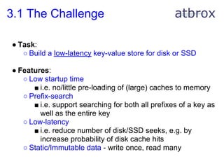3.1 The Challenge

● Task:
   ○ Build a low-latency key-value store for disk or SSD

● Features:
   ○ Low startup time
      ■ i.e. no/little pre-loading of (large) caches to memory
   ○ Prefix-search
      ■ i.e. support searching for both all prefixes of a key as
        well as the entire key
   ○ Low-latency
      ■ i.e. reduce number of disk/SSD seeks, e.g. by
        increase probability of disk cache hits
   ○ Static/Immutable data - write once, read many
 