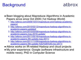 Background

● Been blogging about Mapreduce Algorithms in Academic
  Papers since since Oct 2009 (1st Hadoop World)
   1. http://atbrox.com/2009/10/01/mapreduce-and-hadoop-academic-
      papers/
   2. http://atbrox.com/2010/02/12/mapreduce-hadoop-algorithms-in-
      academic-papers-updated/
   3. http://atbrox.com/2010/05/08/mapreduce-hadoop-algorithms-in-
      academic-papers-may-2010-update/
   4. http://atbrox.com/2011/05/16/mapreduce-hadoop-algorithms-in-
      academic-papers-4th-update-may-2011/
   5. http://atbrox.com/2011/11/09/mapreduce-hadoop-algorithms-in-
      academic-papers-5th-update-%E2%80%93-nov-2011/
● Atbrox works on IR-related Hadoop and cloud projects
● My prior experience: Google (software infrastructure and
  mobile news), PhD in Computer Science
 