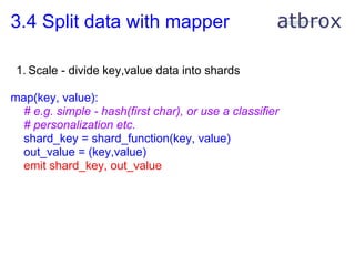 3.4 Split data with mapper

 1. Scale - divide key,value data into shards

map(key, value):
 # e.g. simple - hash(first char), or use a classifier
 # personalization etc.
 shard_key = shard_function(key, value)
 out_value = (key,value)
 emit shard_key, out_value
 
